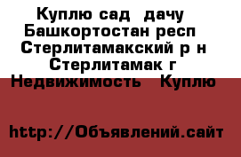 Куплю сад, дачу - Башкортостан респ., Стерлитамакский р-н, Стерлитамак г. Недвижимость » Куплю   